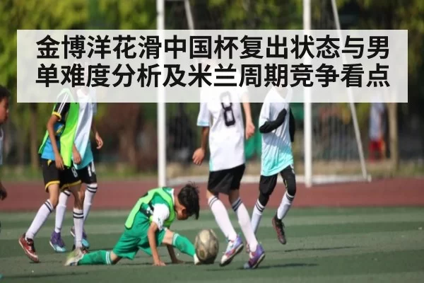 金博洋花滑中国杯复出状态与男单难度分析及米兰周期竞争看点